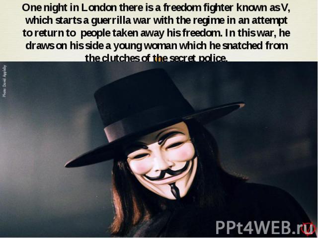 One night in London there is a freedom fighter known as V, which starts a guerrilla war with the regime in an attempt to return to people taken away his freedom. In this war, he draws on his side a young woman which he snatched from the clutches of …