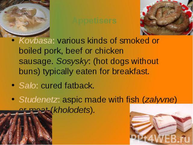 Appetisers Kovbasa: various kinds of smoked or boiled pork, beef or chicken sausage. Sosysky: (hot dogs without buns) typically eaten for breakfast. Salo: cured fatback. Studenetz: aspic made with fish (zalyvne) or meat (kholodets).