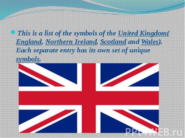 This is a list of the symbols of the United Kingdom(England, Northern Ireland, Scotland and Wales). Each separate entry has its own set of unique symbols. This is a list of the symbols of the United Kingdom(England, Northern Ireland, Scotland and Wa…