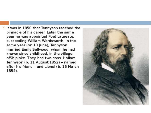 It was in 1850 that Tennyson reached the pinnacle of his career. Later the same year he was appointed Poet Laureate, succeeding William Wordsworth. In the same year (on 13 June), Tennyson married Emily Sellwood, whom he had known since childhood, in…