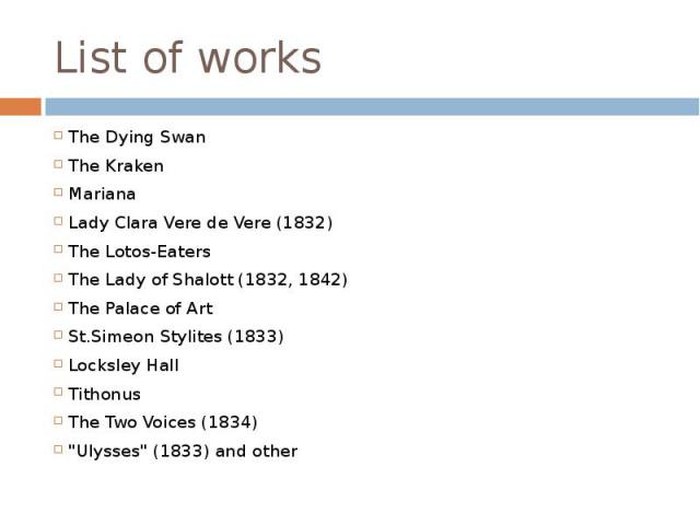 List of works The Dying Swan The Kraken Mariana Lady Clara Vere de Vere (1832) The Lotos-Eaters The Lady of Shalott (1832, 1842) The Palace of Art St.Simeon Stylites (1833) Locksley Hall Tithonus The Two Voices (1834) "Ulysses" (1833) and other