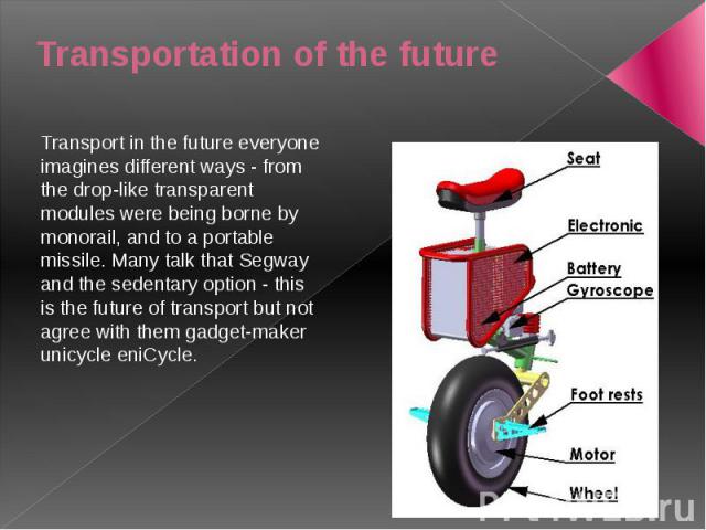 Transportation of the future Transport in the future everyone imagines different ways - from the drop-like transparent modules were being borne by monorail, and to a portable missile. Many talk that Segway and the sedentary option - this is the futu…