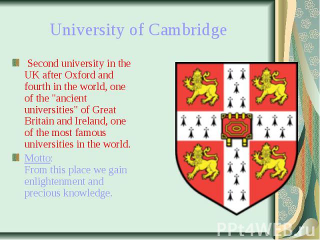University of Cambridge Second university in the UK after Oxford and fourth in the world, one of the "ancient universities" of Great Britain and Ireland, one of the most famous universities in the world. Motto: From this place&nb…