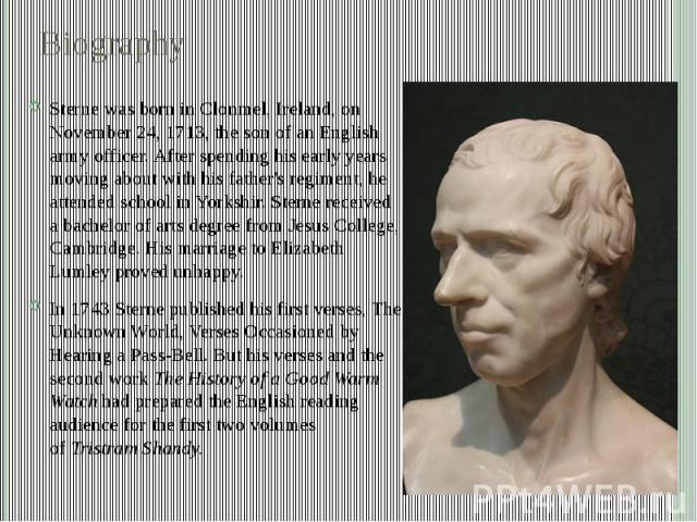 Biography Sterne was born in Clonmel, Ireland, on November 24, 1713, the son of an English army officer. After spending his early years moving about with his father's regiment, he attended school in Yorkshir. Sterne received a bachelor of arts degre…