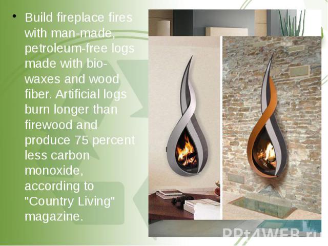 Build fireplace fires with man-made, petroleum-free logs made with bio-waxes and wood fiber. Artificial logs burn longer than firewood and produce 75 percent less carbon monoxide, according to "Country Living" magazine. Build fireplace fir…