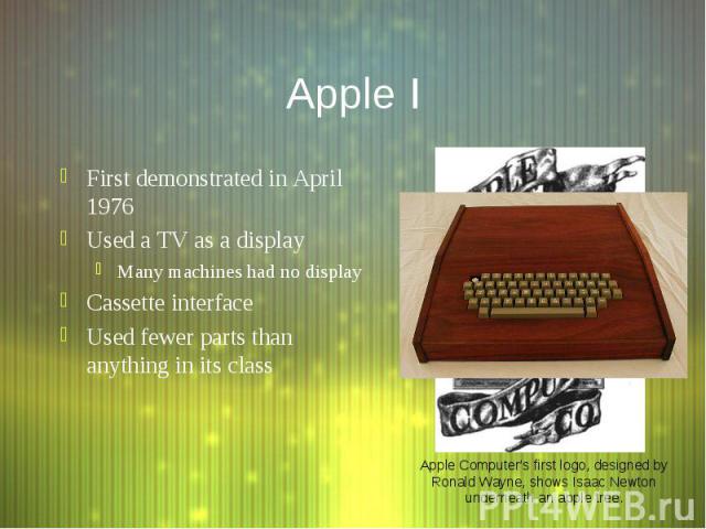 Apple I First demonstrated in April 1976 Used a TV as a display Many machines had no display Cassette interface Used fewer parts than anything in its class