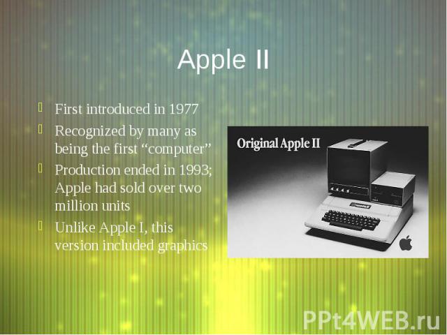 Apple II First introduced in 1977 Recognized by many as being the first “computer” Production ended in 1993; Apple had sold over two million units Unlike Apple I, this version included graphics