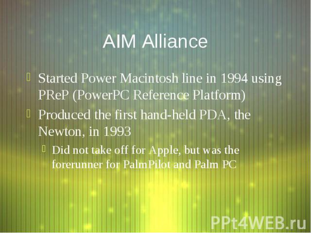 AIM Alliance Started Power Macintosh line in 1994 using PReP (PowerPC Reference Platform) Produced the first hand-held PDA, the Newton, in 1993 Did not take off for Apple, but was the forerunner for PalmPilot and Palm PC