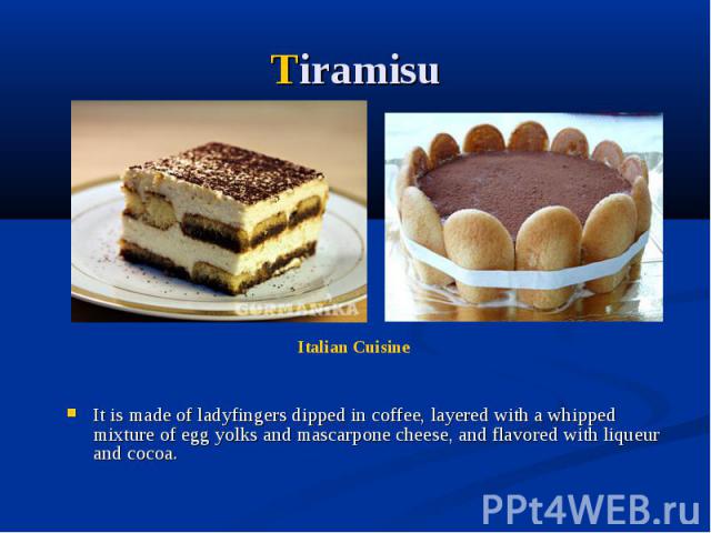 Tiramisu It is made of ladyfingers dipped in coffee, layered with a whipped mixture of egg yolks and mascarpone cheese, and flavored with liqueur and cocoa.