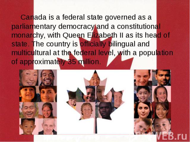 Canada is a federal state governed as a parliamentary democracy and a constitutional monarchy, with Queen Elizabeth II as its head of state. The country is officially bilingual and multicultural at the federal level, with a population of approximate…