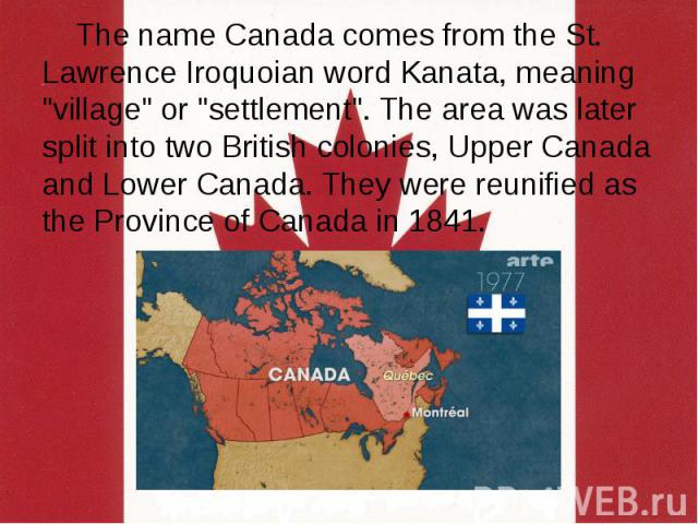 The name Canada comes from the St. Lawrence Iroquoian word Kanata, meaning "village" or "settlement". The area was later split into two British colonies, Upper Canada and Lower Canada. They were reunified as the Province of Canad…