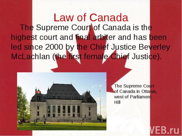 Law of Canada The Supreme Court of Canada is the highest court and final arbiter and has been led since 2000 by the Chief Justice Beverley McLachlan (the first female Chief Justice).
