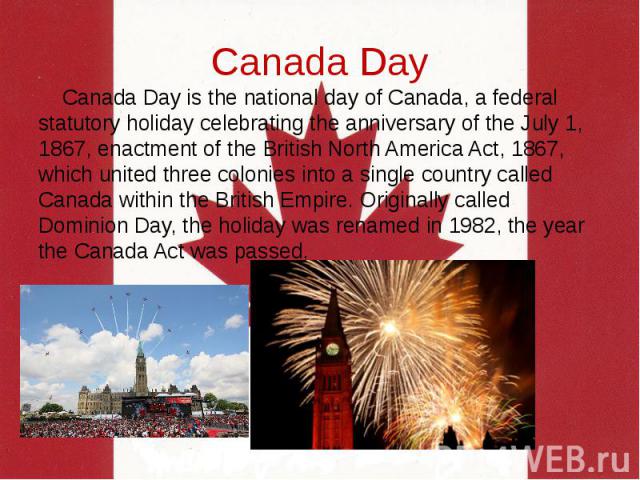 Canada Day Canada Day is the national day of Canada, a federal statutory holiday celebrating the anniversary of the July 1, 1867, enactment of the British North America Act, 1867, which united three colonies into a single country called Canada withi…