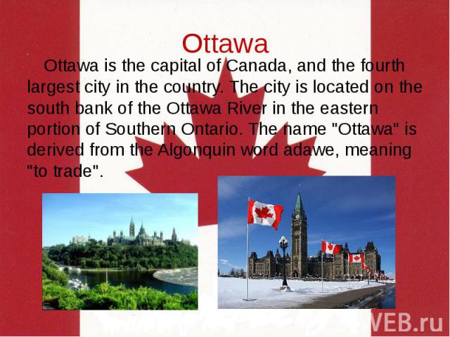 Ottawa Ottawa is the capital of Canada, and the fourth largest city in the country. The city is located on the south bank of the Ottawa River in the eastern portion of Southern Ontario. The name "Ottawa" is derived from the Algonquin word …