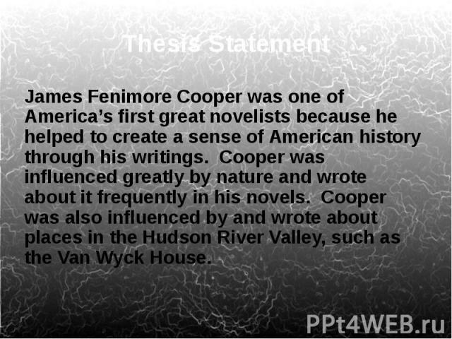 Thesis Statement James Fenimore Cooper was one of America’s first great novelists because he helped to create a sense of American history through his writings. Cooper was influenced greatly by nature and wrote about it frequently in his novels. Coop…