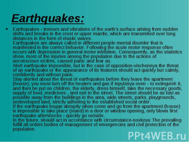 Earthquakes: Earthquakes - tremors and vibrations of the earth's surface arising from sudden shifts and breaks in the crust or upper mantle, which are transmitted over long distances in the form of elastic waves. Earthquakes are always called in dif…