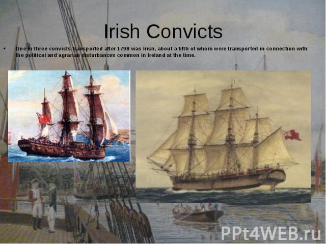 One in three convicts transported after 1798 was Irish, about a fifth of whom were transported in connection with the political and agrarian disturbances common in Ireland at the time. One in three convicts transported after 1798 was Irish, about a …