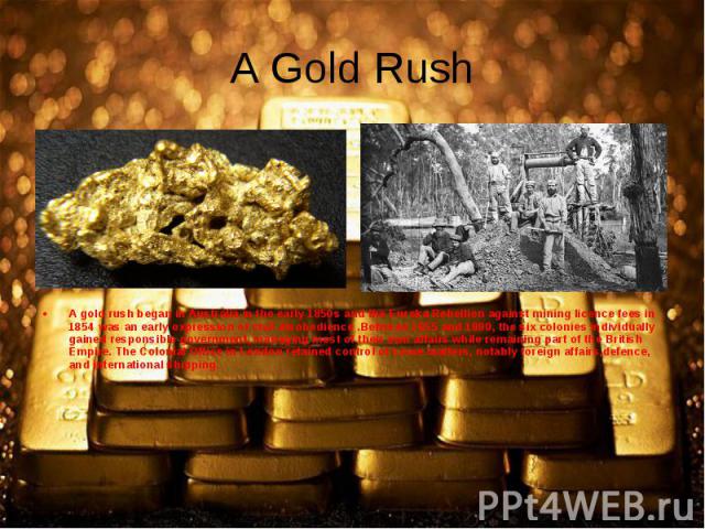 A gold rush began in Australia in the early 1850s and the Eureka Rebellion against mining licence fees in 1854 was an early expression of civil disobedience .Between 1855 and 1890, the six colonies individually gained responsible government, managin…