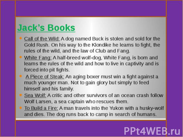 Jack’s Books Call of the Wild: A dog named Buck is stolen and sold for the Gold Rush. On his way to the Klondike he learns to fight, the rules of the wild, and the law of Club and Fang. White Fang: A half-breed wolf-dog, White Fang, is born and lear…