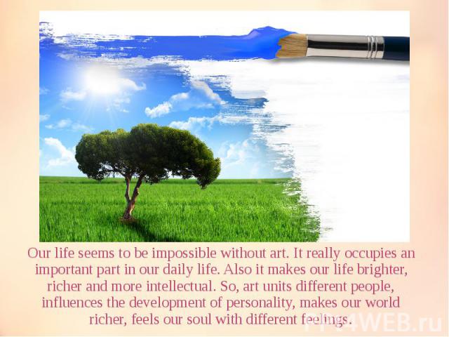Our life seems to be impossible without art. It really occupies an important part in our daily life. Also it makes our life brighter, richer and more intellectual. So, art units different people, influences the development of personality, makes our …