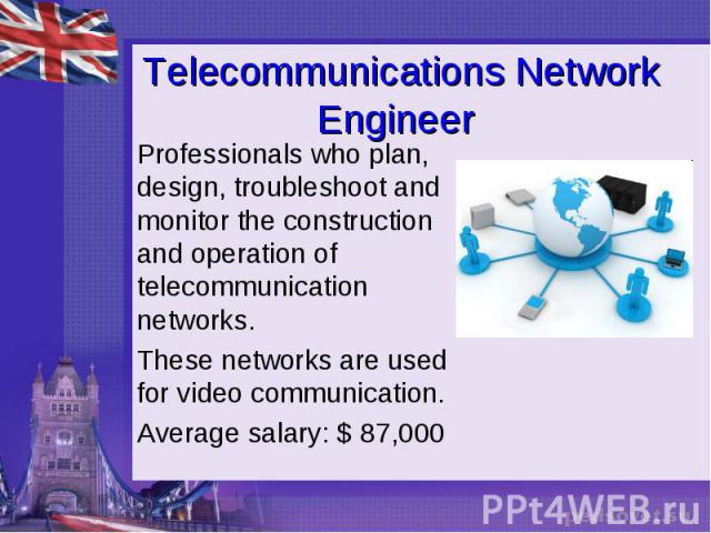 Telecommunications Network Engineer Professionals who plan, design, troubleshoot and monitor the construction and operation of telecommunication networks. These networks are used for video communication. Average salary: $ 87,000