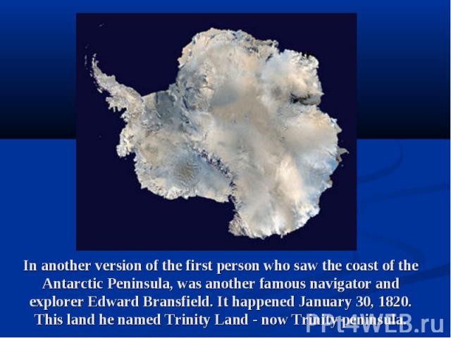 In another version of the first person who saw the coast of the Antarctic Peninsula, was another famous navigator and explorer Edward Bransfield. It happened January 30, 1820. This land he named Trinity Land - now Trinity peninsula.
