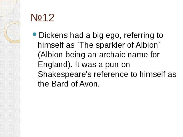 №12 Dickens had a big ego, referring to himself as `The sparkler of Albion` (Albion being an archaic name for England). It was a pun on Shakespeare's reference to himself as the Bard of Avon.