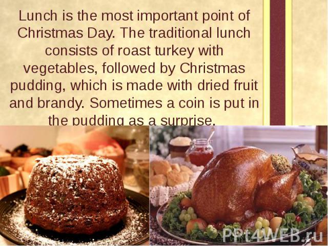 Lunch is the most important point of Christmas Day. The traditional lunch consists of roast turkey with vegetables, followed by Christmas pudding, which is made with dried fruit and brandy. Sometimes a coin is put in the pudding as a surprise. Lunch…