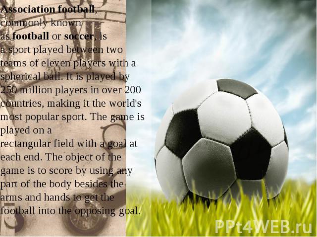 Association football, commonly known as football or soccer, is a sport played between two teams of eleven players with a spherical ball. It is played by 250 million players in over 200 countries, making it the…