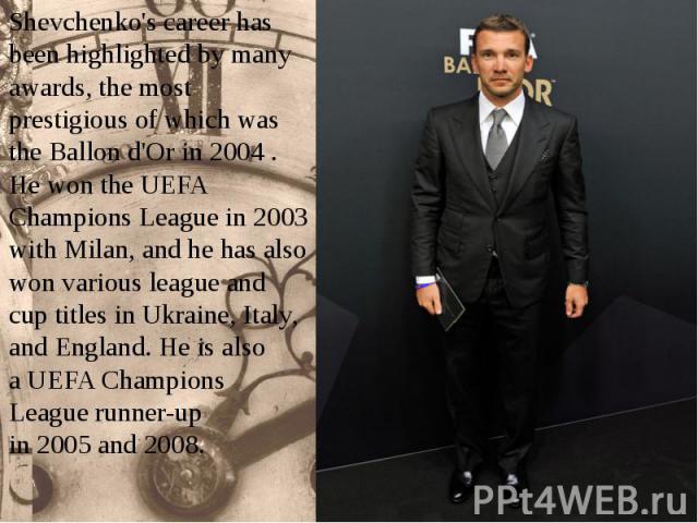 Shevchenko's career has been highlighted by many awards, the most prestigious of which was the Ballon d'Or in 2004 . He won the UEFA Champions League in 2003 with Milan, and he has also won various league and cup titles in U…