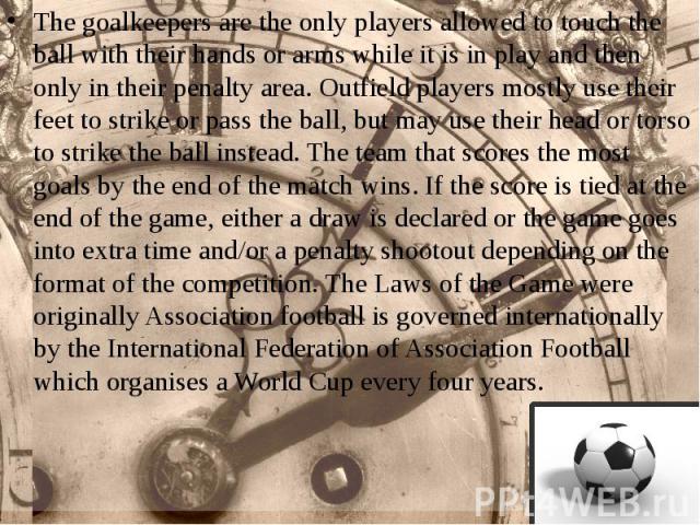 The goalkeepers are the only players allowed to touch the ball with their hands or arms while it is in play and then only in their penalty area. Outfield players mostly use their feet to strike or pass the ball, but may use their head…