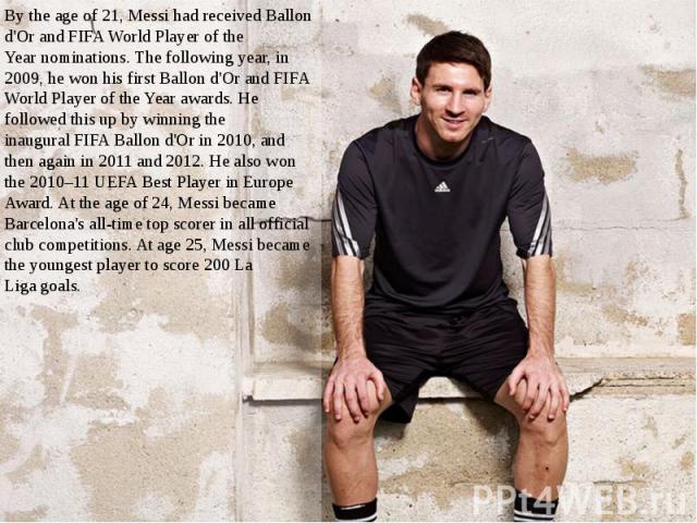By the age of 21, Messi had received Ballon d'Or and FIFA World Player of the Year nominations. The following year, in 2009, he won his first Ballon d'Or and FIFA World Player of the Year awards. He followed t…