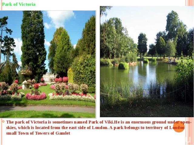 The park of Victoria is sometimes named Park of Viki.He is an enormous ground under open-skies, which is located from the east side of London. A park belongs to territory of London small Town of Towers of Gamlet  