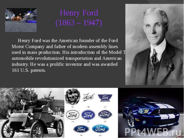 Henry Ford (1863 – 1947) Henry Ford was the American founder of the Ford Motor Company and father of modern assembly lines used in mass production. His introduction of the Model T automobile revolutionized transportation and American industry. He wa…