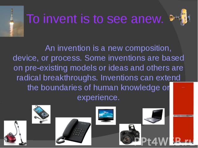 To invent is to see anew. An invention is a new composition, device, or process. Some inventions are based on pre-existing models or ideas and others are radical breakthroughs. Inventions can extend the boundaries of human knowledge or experience.