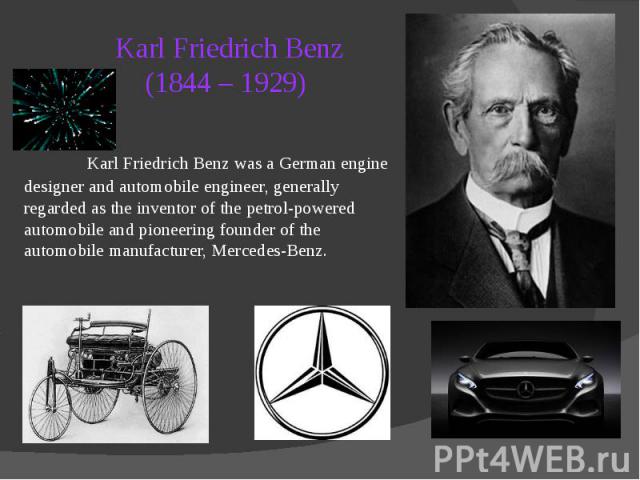 Karl Friedrich Benz (1844 – 1929) Karl Friedrich Benz was a German engine designer and automobile engineer, generally regarded as the inventor of the petrol-powered automobile and pioneering founder of the automobile manufacturer, Mercedes-Benz.