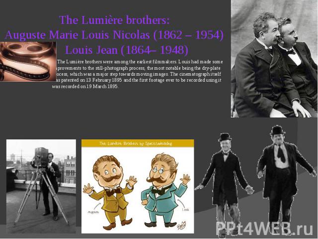 The Lumière brothers: Auguste Marie Louis Nicolas (1862 – 1954) Louis Jean (1864– 1948) The Lumière brothers were among the earliest filmmakers. Louis had made some improvements to the still-photograph process, the most notable being the dry-plate p…