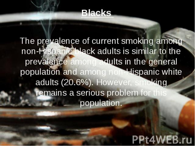 Blacks The prevalence of current smoking among non-Hispanic black adults is similar to the prevalence among adults in the general population and among non-Hispanic white adults (20.6%). However, smoking remains a serious problem for this population.