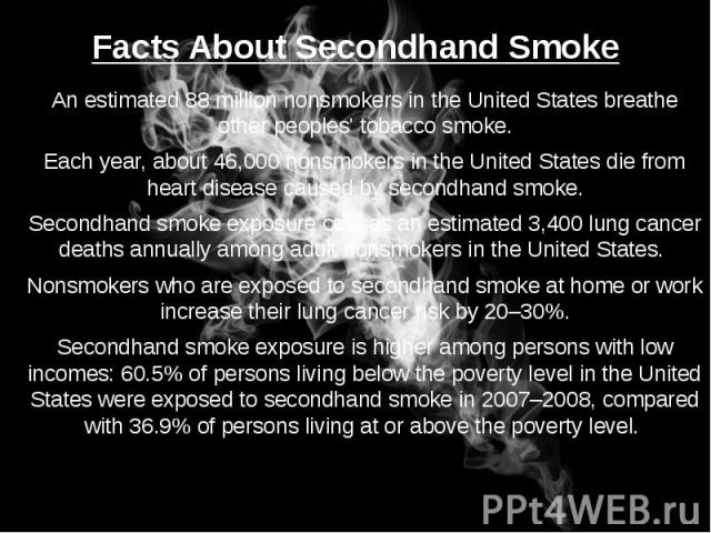 Facts About Secondhand Smoke An estimated 88 million nonsmokers in the United States breathe other peoples' tobacco smoke. Each year, about 46,000 nonsmokers in the United States die from heart disease caused by secondhand smoke. Secondhand smoke ex…