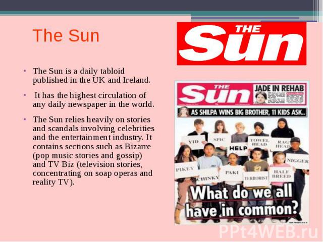 The Sun The Sun is a daily tabloid published in the UK and Ireland. It has the highest circulation of any daily newspaper in the world. The Sun relies heavily on stories and scandals involving celebrities and the entertainment industry. It contains …