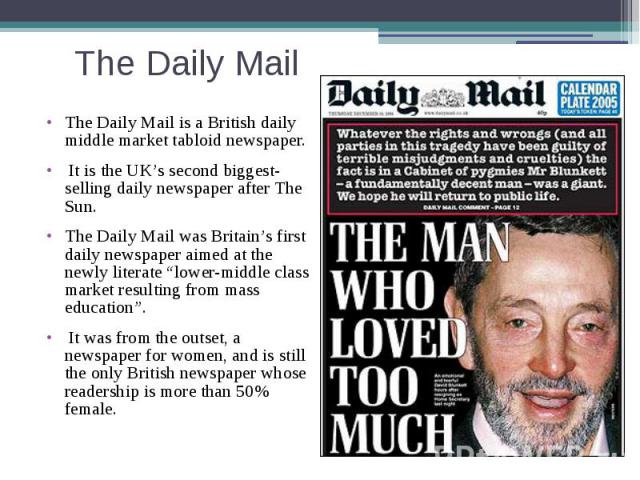 The Daily Mail The Daily Mail is a British daily middle market tabloid newspaper. It is the UK’s second biggest-selling daily newspaper after The Sun. The Daily Mail was Britain’s first daily newspaper aimed at the newly literate “lower-middle class…