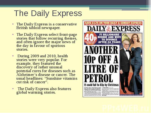 The Daily Express The Daily Express is a conservative British tabloid newspaper. The Daily Express select front-page stories that follow recurring themes, and often ignore the major news of the day in favour of spurious stories. During 2009 and 2010…