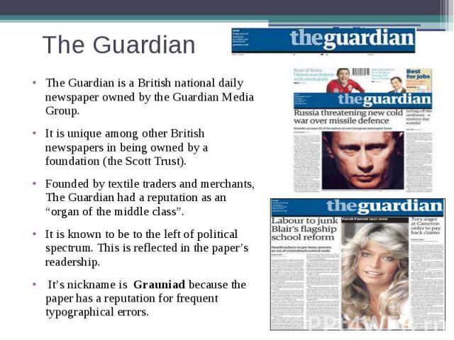 The Guardian The Guardian is a British national daily newspaper owned by the Guardian Media Group. It is unique among other British newspapers in being owned by a foundation (the Scott Trust). Founded by textile traders and merchants, The Guardian h…