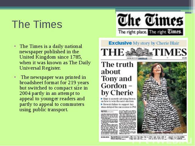 The Times The Times is a daily national newspaper published in the United Kingdom since 1785, when it was known as The Daily Universal Register. The newspaper was printed in broadsheet format for 219 years but switched to compact size in 2004 partly…