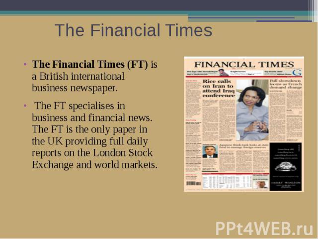 The Financial Times The Financial Times (FT) is a British international business newspaper. The FT specialises in business and financial news. The FT is the only paper in the UK providing full daily reports on the London Stock Exchange and world markets.