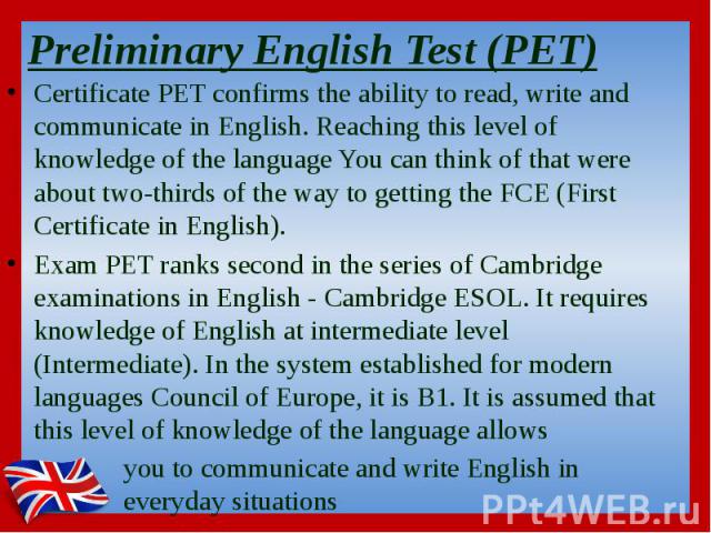 Preliminary English Test (PET)  Certificate PET confirms the ability to read, write and communicate in English. Reaching this level of knowledge of the language You can think of that were about two-thirds of the way to getting the FCE (First Ce…