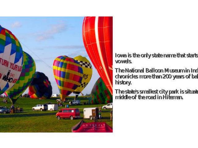 Iowa is the only state name that starts with two vowels. Iowa is the only state name that starts with two vowels. The National Balloon Museum in Indianola chronicles more than 200 years of ballooning history. The state's smallest city park is situat…