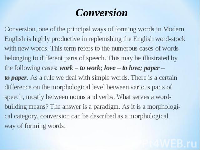 Conversion, one of the principal ways of forming words in Modern Conversion, one of the principal ways of forming words in Modern English is highly productive in replenishing the English word-stock with new words. This term refers to the numerous ca…