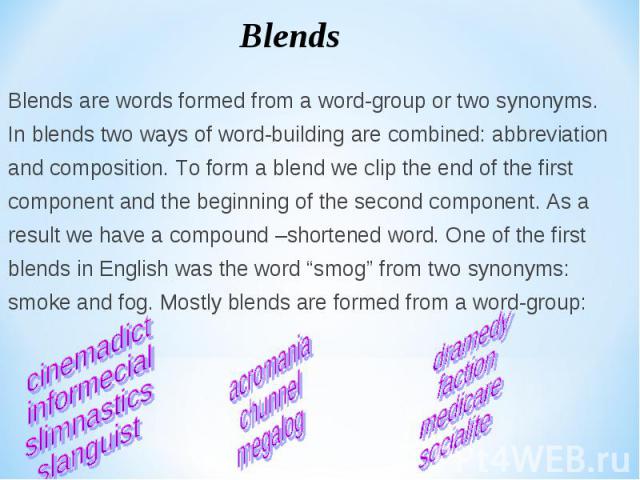 Blends are words formed from a word-group or two synonyms. Blends are words formed from a word-group or two synonyms. In blends two ways of word-building are combined: abbreviation and composition. To form a blend we clip the end of the first compon…