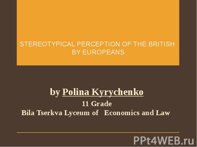 STEREOTYPICAL PERCEPTION OF THE BRITISH BY EUROPEANS by Polina Kyrychenko 11 Grade Bila Tserkva Lyceum of Economics and Law